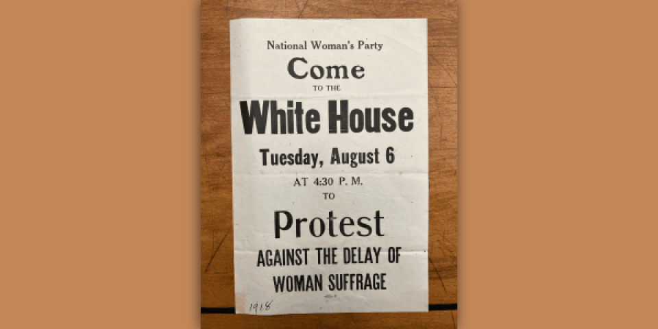 White flyer with black text that reads "National Woman's Party / Come to the White House / Tuesday, August 6 / At 4:30 p.m. / Protest Against the Delay of Woman Suffrage"